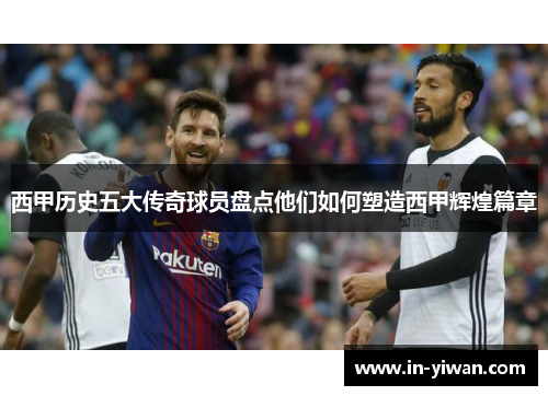 西甲历史五大传奇球员盘点他们如何塑造西甲辉煌篇章