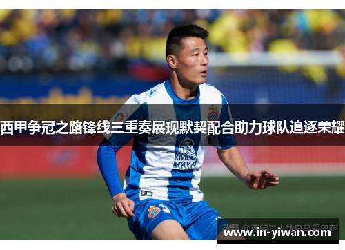 西甲争冠之路锋线三重奏展现默契配合助力球队追逐荣耀