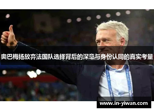 奥巴梅扬放弃法国队选择背后的深意与身份认同的真实考量