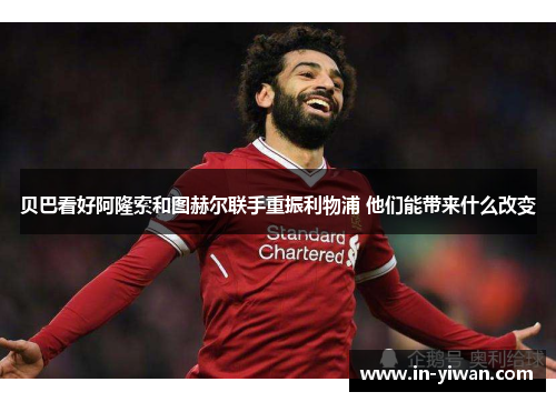 贝巴看好阿隆索和图赫尔联手重振利物浦 他们能带来什么改变