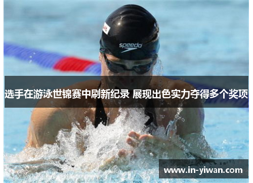 选手在游泳世锦赛中刷新纪录 展现出色实力夺得多个奖项